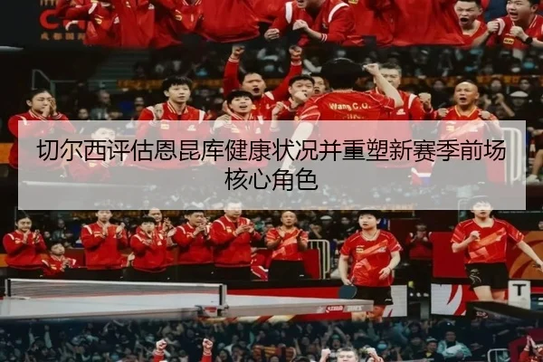 切尔西评估恩昆库健康状况并重塑新赛季前场核心角色