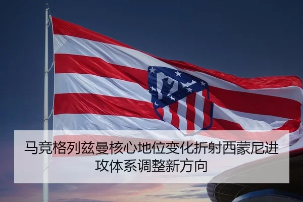马竞格列兹曼核心地位变化折射西蒙尼进攻体系调整新方向