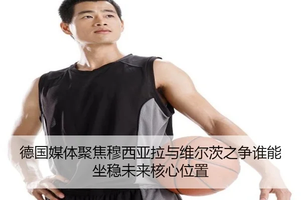 德国媒体聚焦穆西亚拉与维尔茨之争谁能坐稳未来核心位置
