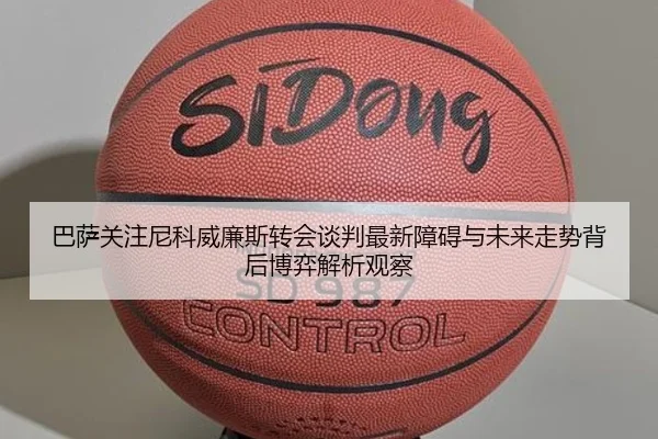巴萨关注尼科威廉斯转会谈判最新障碍与未来走势背后博弈解析观察
