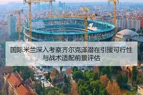 国际米兰深入考察齐尔克泽潜在引援可行性与战术适配前景评估