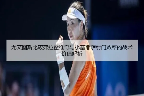 尤文图斯比较弗拉霍维奇与小基耶萨射门效率的战术价值解析