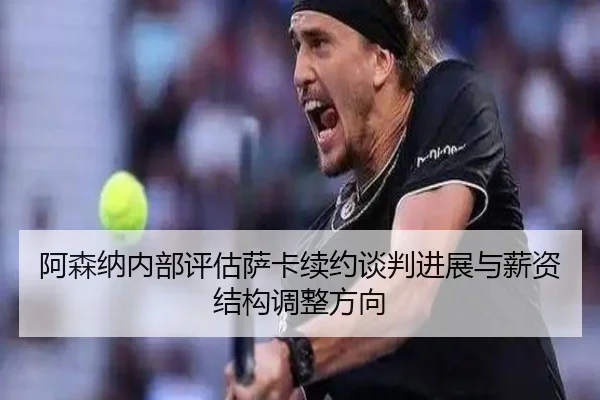 阿森纳内部评估萨卡续约谈判进展与薪资结构调整方向