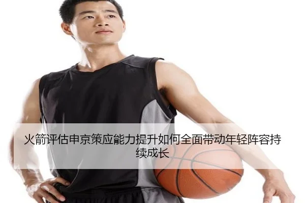 火箭评估申京策应能力提升如何全面带动年轻阵容持续成长